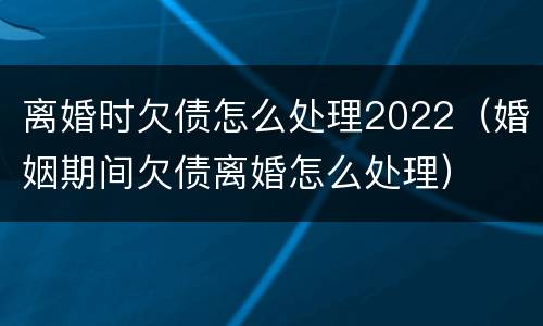 离婚时欠债怎么处理2022（婚姻期间欠债离婚怎么处理）