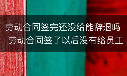 劳动合同签完还没给能辞退吗 劳动合同签了以后没有给员工怎么办