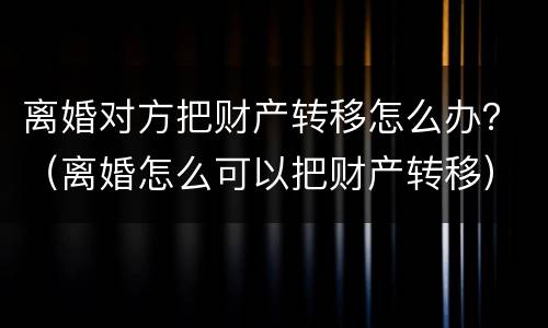 离婚对方把财产转移怎么办？（离婚怎么可以把财产转移）