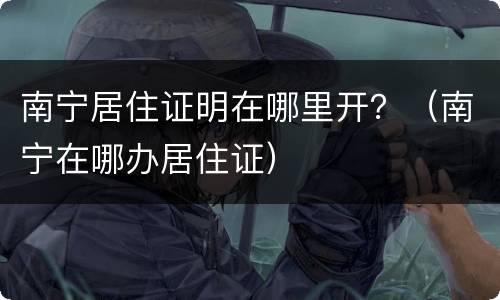南宁居住证明在哪里开？（南宁在哪办居住证）