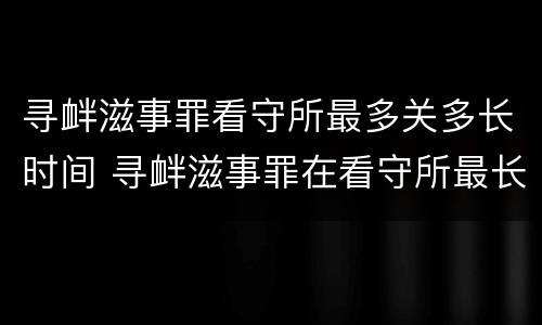 寻衅滋事罪看守所最多关多长时间 寻衅滋事罪在看守所最长拘留几天