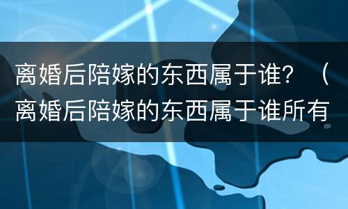 离婚后陪嫁的东西属于谁？（离婚后陪嫁的东西属于谁所有）