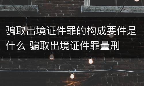 骗取出境证件罪的构成要件是什么 骗取出境证件罪量刑