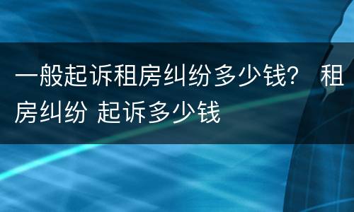 一般起诉租房纠纷多少钱？ 租房纠纷 起诉多少钱