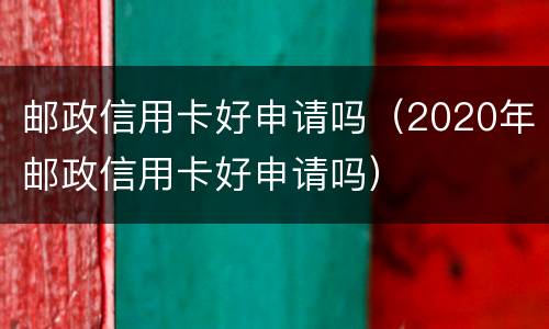 邮政信用卡好申请吗（2020年邮政信用卡好申请吗）