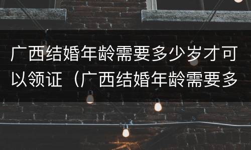 广西结婚年龄需要多少岁才可以领证（广西结婚年龄需要多少岁才可以领证呀）