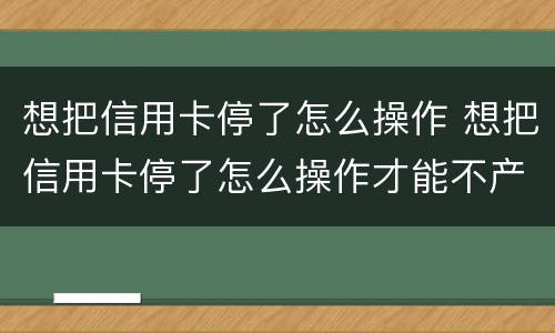 想把信用卡停了怎么操作 想把信用卡停了怎么操作才能不产生利息只还本金