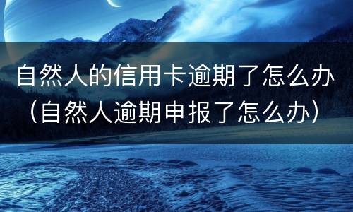 自然人的信用卡逾期了怎么办（自然人逾期申报了怎么办）