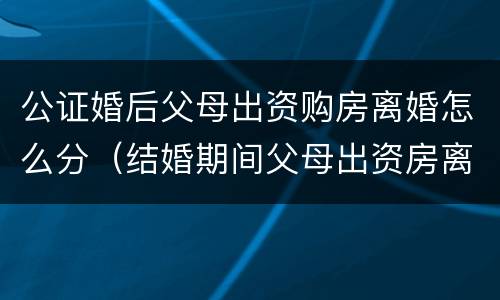 公证婚后父母出资购房离婚怎么分（结婚期间父母出资房离婚怎么判）