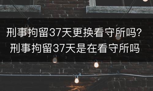 刑事拘留37天更换看守所吗？ 刑事拘留37天是在看守所吗