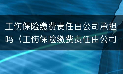 工伤保险缴费责任由公司承担吗（工伤保险缴费责任由公司承担吗合法吗）