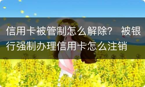 信用卡被管制怎么解除？ 被银行强制办理信用卡怎么注销