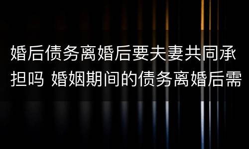 婚后债务离婚后要夫妻共同承担吗 婚姻期间的债务离婚后需要共同承担吗