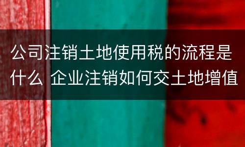 公司注销土地使用税的流程是什么 企业注销如何交土地增值税