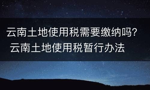 云南土地使用税需要缴纳吗？ 云南土地使用税暂行办法