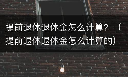 提前退休退休金怎么计算？（提前退休退休金怎么计算的）