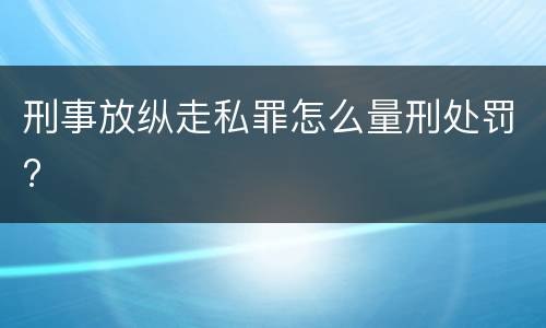 刑事放纵走私罪怎么量刑处罚?