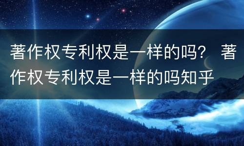 著作权专利权是一样的吗？ 著作权专利权是一样的吗知乎