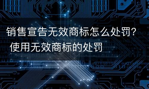销售宣告无效商标怎么处罚？ 使用无效商标的处罚