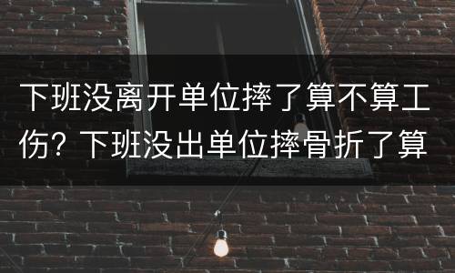 下班没离开单位摔了算不算工伤? 下班没出单位摔骨折了算工伤吗