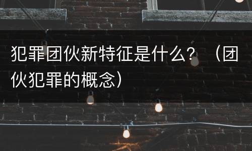 犯罪团伙新特征是什么？（团伙犯罪的概念）