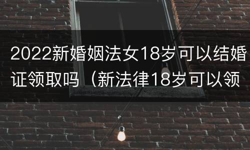 2022新婚姻法女18岁可以结婚证领取吗（新法律18岁可以领结婚证吗）