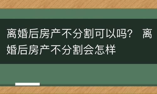 离婚后房产不分割可以吗？ 离婚后房产不分割会怎样