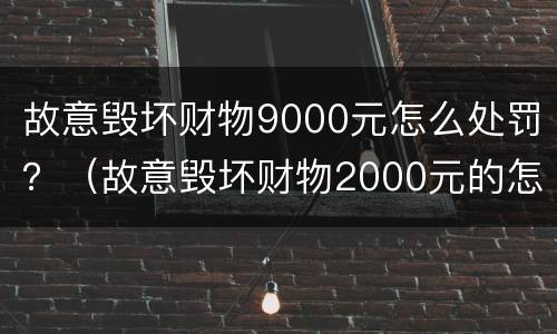 故意毁坏财物9000元怎么处罚？（故意毁坏财物2000元的怎么处理）