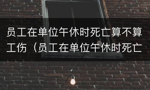 员工在单位午休时死亡算不算工伤（员工在单位午休时死亡算不算工伤赔偿）