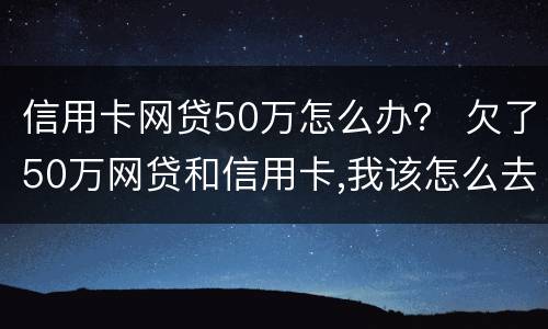 信用卡网贷50万怎么办？ 欠了50万网贷和信用卡,我该怎么去上岸