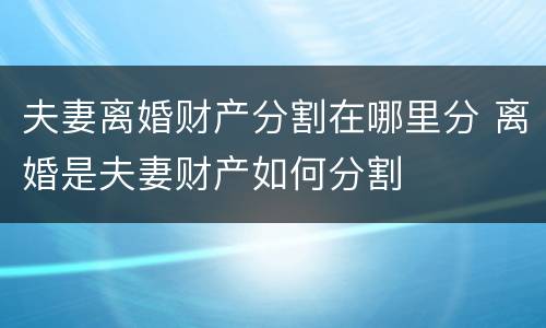 夫妻离婚财产分割在哪里分 离婚是夫妻财产如何分割