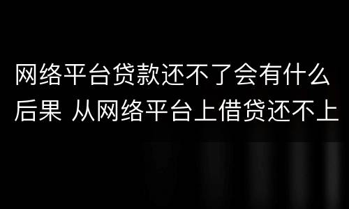 网络平台贷款还不了会有什么后果 从网络平台上借贷还不上会有什么后果
