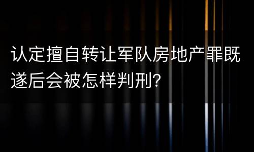 认定擅自转让军队房地产罪既遂后会被怎样判刑？