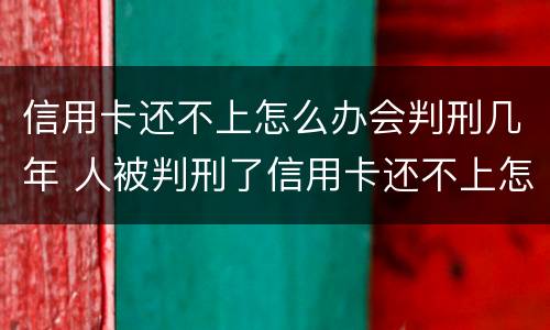 信用卡还不上怎么办会判刑几年 人被判刑了信用卡还不上怎么办