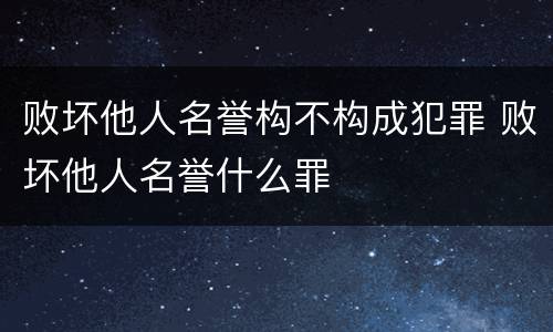 败坏他人名誉构不构成犯罪 败坏他人名誉什么罪