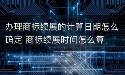 办理商标续展的计算日期怎么确定 商标续展时间怎么算