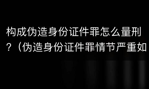 构成伪造身份证件罪怎么量刑?（伪造身份证件罪情节严重如何认定）