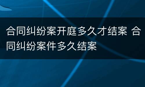 合同纠纷案开庭多久才结案 合同纠纷案件多久结案
