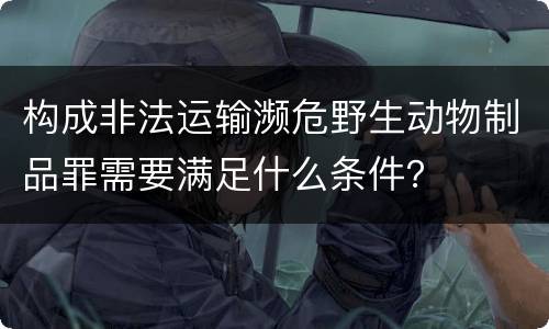 构成非法运输濒危野生动物制品罪需要满足什么条件？