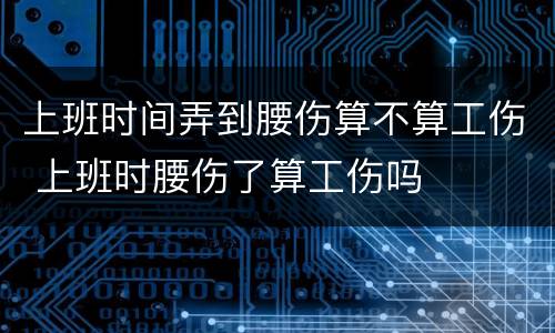 上班时间弄到腰伤算不算工伤 上班时腰伤了算工伤吗