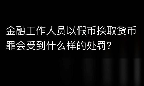 金融工作人员以假币换取货币罪会受到什么样的处罚？