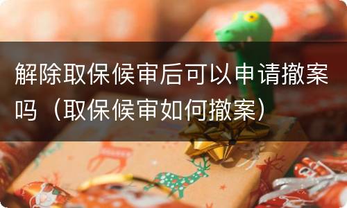 解除取保候审后可以申请撤案吗（取保候审如何撤案）