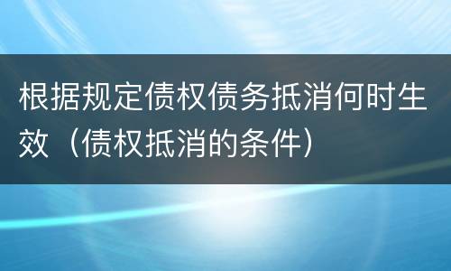 根据规定债权债务抵消何时生效（债权抵消的条件）