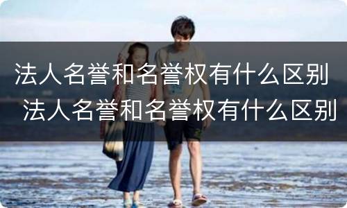 法人名誉和名誉权有什么区别 法人名誉和名誉权有什么区别呢