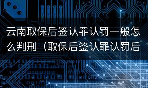 云南取保后签认罪认罚一般怎么判刑（取保后签认罪认罚后多久开庭）