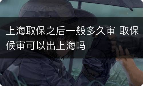 上海取保之后一般多久审 取保候审可以出上海吗