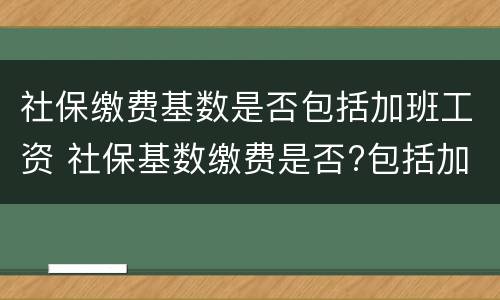 社保缴费基数是否包括加班工资 社保基数缴费是否?包括加班费