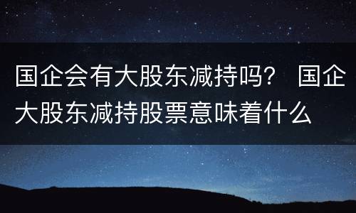 国企会有大股东减持吗？ 国企大股东减持股票意味着什么