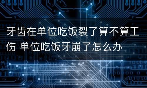 牙齿在单位吃饭裂了算不算工伤 单位吃饭牙崩了怎么办