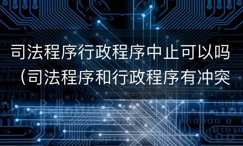 司法程序行政程序中止可以吗（司法程序和行政程序有冲突怎么办）